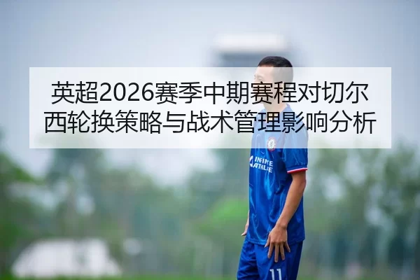 英超2026赛季中期赛程对切尔西轮换策略与战术管理影响分析